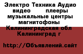 Электро-Техника Аудио-видео - MP3-плееры,музыкальные центры,магнитофоны. Калининградская обл.,Калининград г.